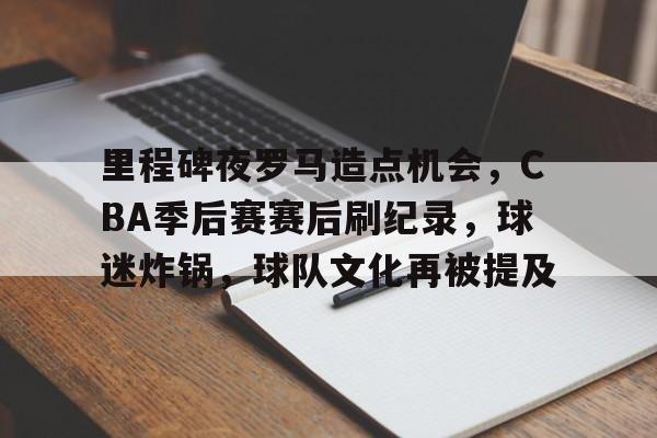 欧宝体育平台下载-里程碑夜罗马造点机会，CBA季后赛赛后刷纪录，球迷炸锅，球队文化再被提及